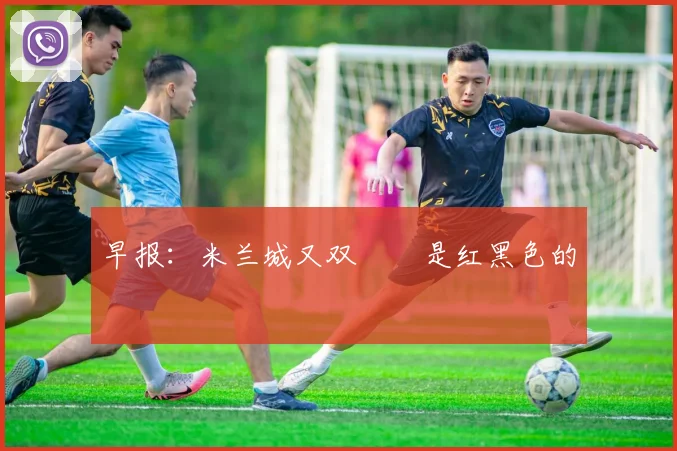 早报：米兰城又双叒叕是红黑色的
