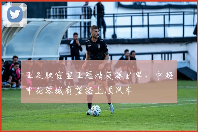 亚足联官宣亚冠精英赛扩军，中超申花蓉城有望搭上顺风车