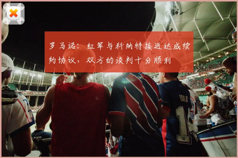 罗马诺：红军与科纳特接近达成续约协议，双方的谈判十分顺利