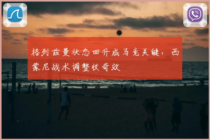 格列兹曼状态回升成马竞关键，西蒙尼战术调整收奇效