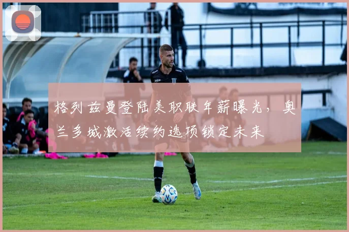 格列兹曼登陆美职联年薪曝光，奥兰多城激活续约选项锁定未来