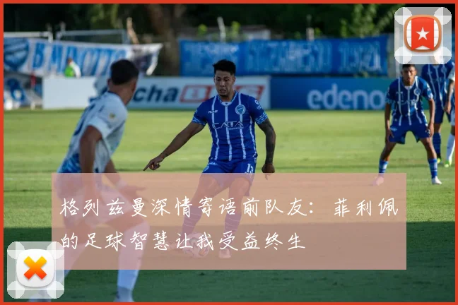 格列兹曼深情寄语前队友：菲利佩的足球智慧让我受益终生