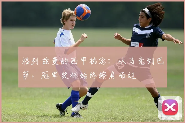 格列兹曼的西甲执念：从马竞到巴萨，冠军奖杯始终擦肩而过