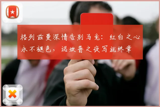 格列兹曼深情告别马竞：红白之心永不褪色，诺坎普之夜写就终章