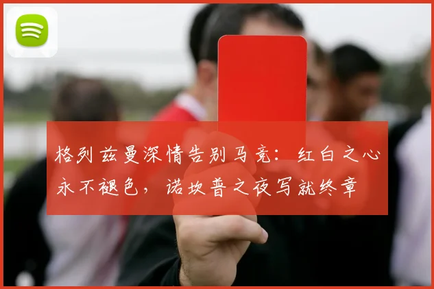 格列兹曼深情告别马竞：红白之心永不褪色，诺坎普之夜写就终章