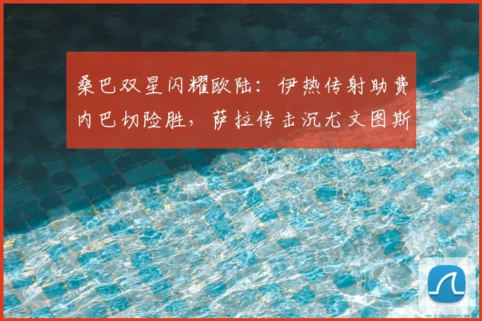 桑巴双星闪耀欧陆：伊热传射助费内巴切险胜，萨拉传击沉尤文图斯