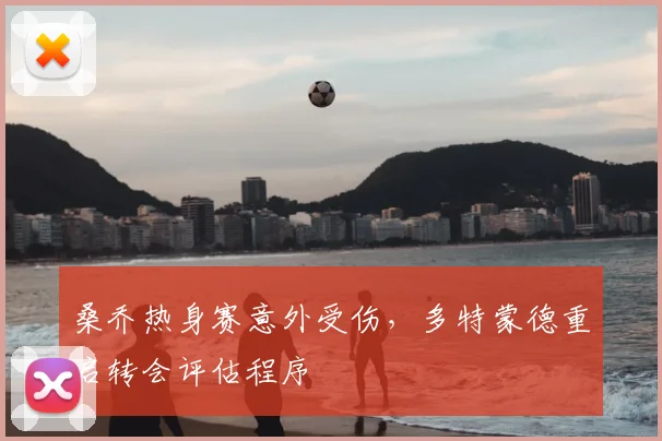 桑乔热身赛意外受伤，多特蒙德重启转会评估程序