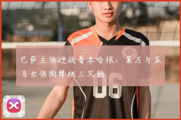 巴萨主场迎战哥本哈根，莱万与亚马尔领衔锋线三叉戟