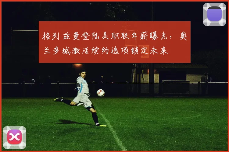 格列兹曼登陆美职联年薪曝光，奥兰多城激活续约选项锁定未来