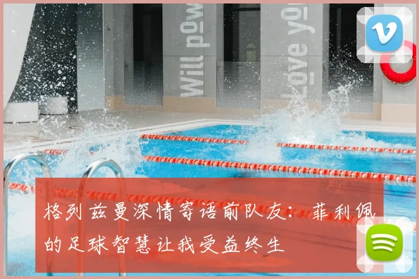 格列兹曼深情寄语前队友：菲利佩的足球智慧让我受益终生